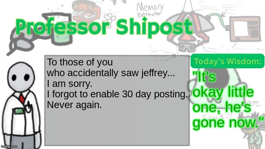 Professor Shitpost's anouncement template Ver. 2 | To those of you who accidentally saw jeffrey...
I am sorry. I forgot to enable 30 day posting.
Never again. "It's okay little one, he's gone now." | image tagged in professor shitpost's anouncement template ver 2 | made w/ Imgflip meme maker