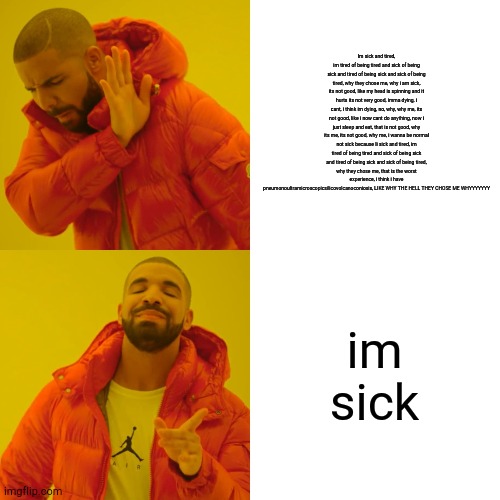 Drake Hotline Bling Meme | Im sick and tired, im tired of being tired and sick of being sick and tired of being sick and sick of being tired, why they chose me, why i am sick, its not good, like my head is spinning and it hurts its not very good, imma dying, i cant, i think im dying, no, why, why me, its not good, like i now cant do anything, now i just sleep and eat, that is not good, why its me, its not good, why me, i wanna be normal not sick because Ii sick and tired, im tired of being tired and sick of being sick and tired of being sick and sick of being tired, why they chose me, that is the worst experience, i think i have pneumonoultramicroscopicsilicovolcanoconiosis, LIKE WHY THE HELL THEY CHOSE ME WHYYYYYYY; im sick | image tagged in memes,drake hotline bling | made w/ Imgflip meme maker
