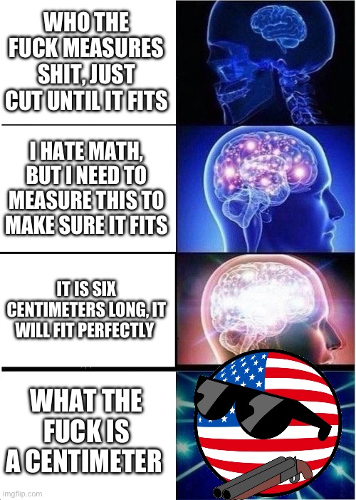Murica hell yeah ?????????? | WHO THE FUCK MEASURES SHIT, JUST CUT UNTIL IT FITS; I HATE MATH, BUT I NEED TO MEASURE THIS TO MAKE SURE IT FITS; IT IS SIX CENTIMETERS LONG, IT WILL FIT PERFECTLY; WHAT THE FUCK IS A CENTIMETER | image tagged in memes,expanding brain | made w/ Imgflip meme maker