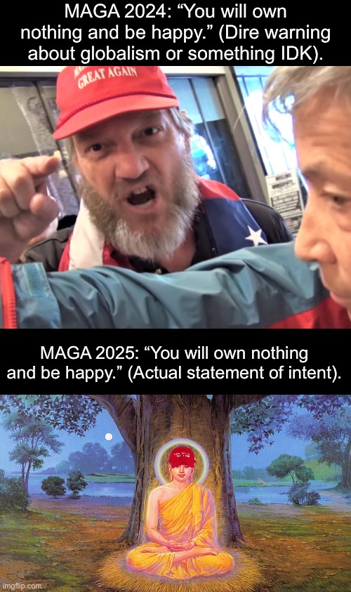 Fascists always change their stances whenever it suits them politically. | MAGA 2024: “You will own nothing and be happy.” (Dire warning about globalism or something IDK). MAGA 2025: “You will own nothing and be happy.” (Actual statement of intent). | image tagged in angry trump supporter,buddha buddhism buddhist,tariffs,recession,project 2025 | made w/ Imgflip meme maker
