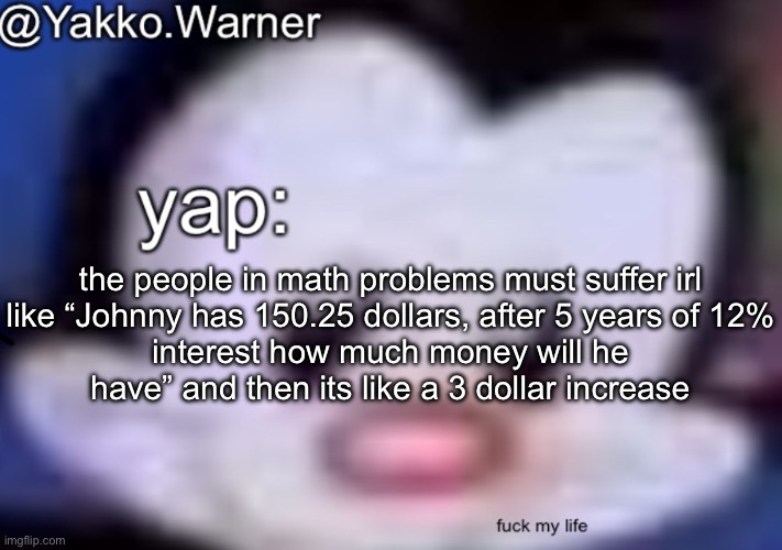 yappo i mean yakko.warner template | the people in math problems must suffer irl

like “Johnny has 150.25 dollars, after 5 years of 12% interest how much money will he have” and then its like a 3 dollar increase | image tagged in yappo i mean yakko warner template | made w/ Imgflip meme maker