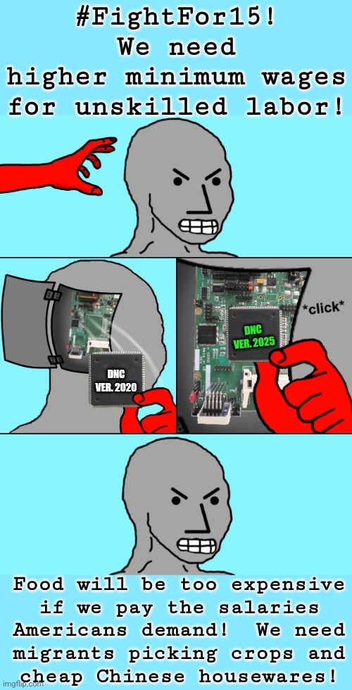 get with the program | #FightFor15!
We need
higher minimum wages
for unskilled labor! DNC
VER. 2025; DNC
VER. 2020; Food will be too expensive
if we pay the salaries
Americans demand!  We need
migrants picking crops and
cheap Chinese housewares! | image tagged in npc update chip,political meme,liberal hypocrisy | made w/ Imgflip meme maker