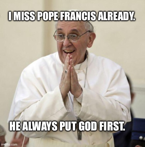 I miss him already | I MISS POPE FRANCIS ALREADY. HE ALWAYS PUT GOD FIRST. | image tagged in pope francis | made w/ Imgflip meme maker
