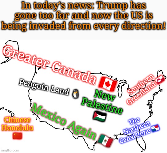 Oops, I forgot Ukraine & Yemen. | In today's news: Trump has gone too far and now the US is being invaded from every direction! Greater Canada 🇨🇦; Southern Greenland 🇬🇱; Penguin Land 🐧; New Palestine 🇵🇸; Chinese Honolulu 🇨🇳; Mexico Again 🇲🇽; The Northern
Canal Zone 🇵🇦 | image tagged in blank u s a map,downfall,enemies,counterstrike,world war iii,collapse | made w/ Imgflip meme maker