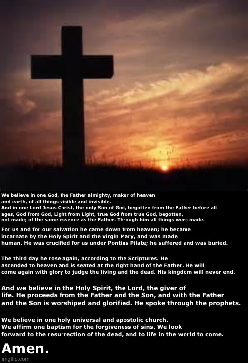 Cross | We believe in one God, the Father almighty, maker of heaven and earth, of all things visible and invisible.
And in one Lord Jesus Christ, the only Son of God, begotten from the Father before all ages, God from God, Light from Light, true God from true God, begotten, not made; of the same essence as the Father. Through him all things were made. For us and for our salvation he came down from heaven; he became incarnate by the Holy Spirit and the virgin Mary, and was made human. He was crucified for us under Pontius Pilate; he suffered and was buried. The third day he rose again, according to the Scriptures. He ascended to heaven and is seated at the right hand of the Father. He will come again with glory to judge the living and the dead. His kingdom will never end. And we believe in the Holy Spirit, the Lord, the giver of life. He proceeds from the Father and the Son, and with the Father and the Son is worshiped and glorified. He spoke through the prophets. We believe in one holy universal and apostolic church. We affirm one baptism for the forgiveness of sins. We look forward to the resurrection of the dead, and to life in the world to come. Amen. | image tagged in cross | made w/ Imgflip meme maker