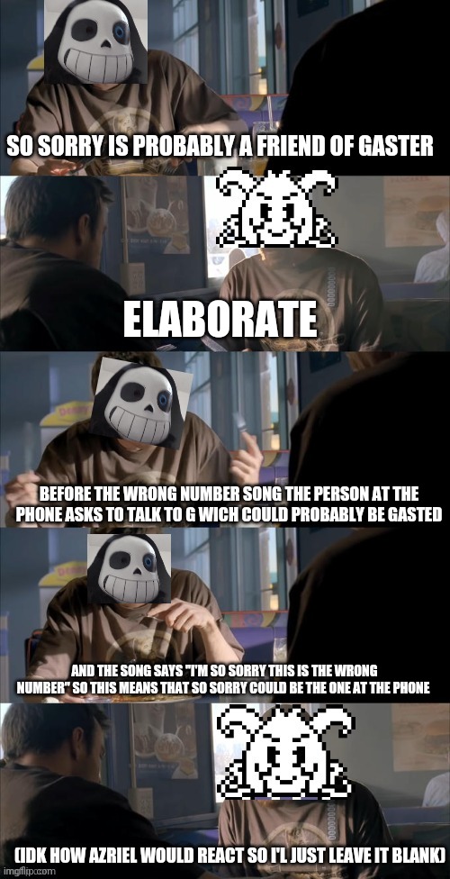 Theory | SO SORRY IS PROBABLY A FRIEND OF GASTER; ELABORATE; BEFORE THE WRONG NUMBER SONG THE PERSON AT THE PHONE ASKS TO TALK TO G WICH COULD PROBABLY BE GASTED; AND THE SONG SAYS "I'M SO SORRY THIS IS THE WRONG NUMBER" SO THIS MEANS THAT SO SORRY COULD BE THE ONE AT THE PHONE; (IDK HOW AZRIEL WOULD REACT SO I'L JUST LEAVE IT BLANK) | image tagged in darth sans theory vs azriel | made w/ Imgflip meme maker