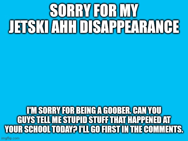 gufwuga macgee initiated | SORRY FOR MY JETSKI AHH DISAPPEARANCE; I'M SORRY FOR BEING A GOOBER. CAN YOU GUYS TELL ME STUPID STUFF THAT HAPPENED AT YOUR SCHOOL TODAY? I'LL GO FIRST IN THE COMMENTS. | made w/ Imgflip meme maker