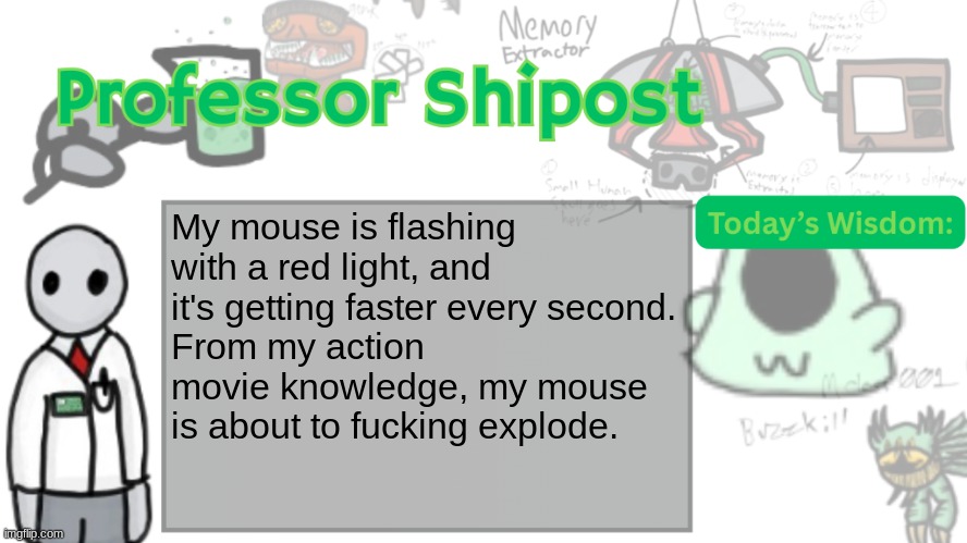 Professor Shitpost's anouncement template Ver. 2 | My mouse is flashing with a red light, and it's getting faster every second.
From my action movie knowledge, my mouse is about to fucking explode. | image tagged in professor shitpost's anouncement template ver 2 | made w/ Imgflip meme maker