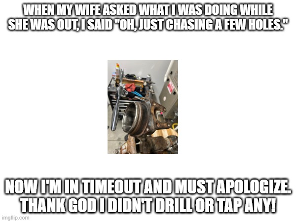WHEN MY WIFE ASKED WHAT I WAS DOING WHILE SHE WAS OUT, I SAID "OH, JUST CHASING A FEW HOLES."; NOW I'M IN TIMEOUT AND MUST APOLOGIZE. THANK GOD I DIDN'T DRILL OR TAP ANY! | made w/ Imgflip meme maker