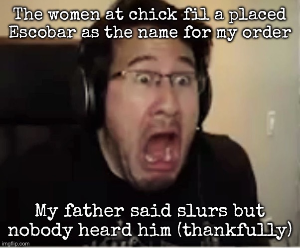 Horrified Markiplier | The women at chick fil a placed Escobar as the name for my order; My father said slurs but nobody heard him (thankfully) | image tagged in horrified markiplier,msmg | made w/ Imgflip meme maker