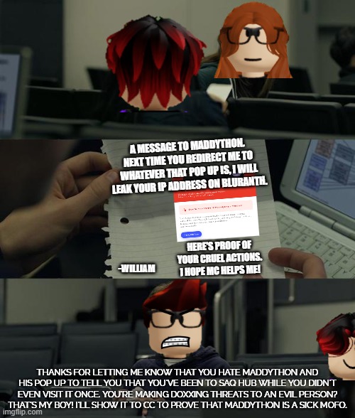 William showed a Maddython exposed message to MC. | A MESSAGE TO MADDYTHON.
NEXT TIME YOU REDIRECT ME TO WHATEVER THAT POP UP IS, I WILL LEAK YOUR IP ADDRESS ON BLURANTH. -WILLIAM; HERE'S PROOF OF YOUR CRUEL ACTIONS. I HOPE MC HELPS ME! THANKS FOR LETTING ME KNOW THAT YOU HATE MADDYTHON AND HIS POP UP TO TELL YOU THAT YOU'VE BEEN TO SAQ HUB WHILE YOU DIDN'T EVEN VISIT IT ONCE. YOU'RE MAKING DOXXING THREATS TO AN EVIL PERSON? THAT'S MY BOY! I'LL SHOW IT TO CC TO PROVE THAT MADDYTHON IS A SICK MOFO. | image tagged in maddython,mc,william,cc,exposed | made w/ Imgflip meme maker