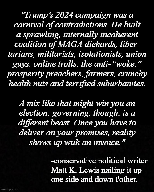 Heya, Trump-cult kids, here's a Scooby-snack for you from "Opinion: Trump is proving too incompetent to be an authoritarian" | "Trump’s 2024 campaign was a
carnival of contradictions. He built
a sprawling, internally incoherent
coalition of MAGA diehards, liber-
tarians, militarists, isolationists, union
guys, online trolls, the anti-“woke,”
prosperity preachers, farmers, crunchy
health nuts and terrified suburbanites.
 
A mix like that might win you an
election; governing, though, is a
different beast. Once you have to
deliver on your promises, reality
shows up with an invoice."; -conservative political writer
Matt K. Lewis nailing it up
one side and down t'other. | image tagged in yup,nailed it | made w/ Imgflip meme maker