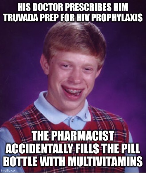 Bad Luck Brian | HIS DOCTOR PRESCRIBES HIM TRUVADA PREP FOR HIV PROPHYLAXIS; THE PHARMACIST ACCIDENTALLY FILLS THE PILL BOTTLE WITH MULTIVITAMINS | image tagged in memes,bad luck brian,hiv | made w/ Imgflip meme maker