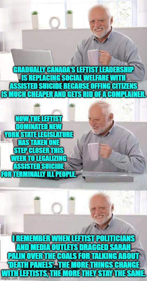 The more a leftist shrieks, "We aren't doing that!!" the more likely they ARE doing that. | GRADUALLY CANADA'S LEFTIST LEADERSHIP IS REPLACING SOCIAL WELFARE WITH ASSISTED SUICIDE BECAUSE OFFING CITIZENS IS MUCH CHEAPER AND GETS RID OF A COMPLAINER. NOW THE LEFTIST DOMINATED NEW YORK STATE LEGISLATURE HAS TAKEN ONE STEP CLOSER THIS WEEK TO LEGALIZING ASSISTED SUICIDE FOR TERMINALLY ILL PEOPLE. I REMEMBER WHEN LEFTIST POLITICIANS AND MEDIA OUTLETS DRAGGED SARAH PALIN OVER THE COALS FOR TALKING ABOUT 'DEATH PANELS'.  THE MORE THINGS CHANGE WITH LEFTISTS, THE MORE THEY STAY THE SAME. | image tagged in hide the pain harold | made w/ Imgflip meme maker
