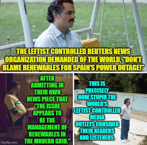 At least now readers and listeners know they are considered morons by their news providers. | THIS IS PRECISELY HOW STUPID THE WORLD'S LEFTIST CONTROLLED MEDIA OUTLETS CONSIDER THEIR READERS AND LISTENERS. AFTER ADMITTING IN THEIR OWN NEWS PIECE THAT "THE ISSUE APPEARS TO BE THE MANAGEMENT OF RENEWABLES IN THE MODERN GRID."; THE LEFTIST CONTROLLED REUTERS NEWS ORGANIZATION DEMANDED OF THE WORLD, "DON’T BLAME RENEWABLES FOR SPAIN’S POWER OUTAGE!" | image tagged in sad pablo escobar | made w/ Imgflip meme maker