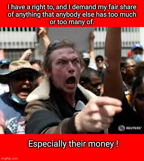 I have a right to, and I demand my fair share of anything that anybody else has too much or too many of. | I have a right to, and I demand my fair share
of anything that anybody else has too much
or too many of. Especially their money ! | image tagged in redistribution of weather,confiscatory taxation | made w/ Imgflip meme maker