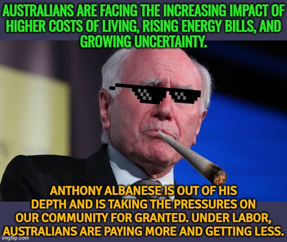 A Personal Message From John Howard | AUSTRALIANS ARE FACING THE INCREASING IMPACT OF
HIGHER COSTS OF LIVING, RISING ENERGY BILLS, AND
GROWING UNCERTAINTY. ANTHONY ALBANESE IS OUT OF HIS DEPTH AND IS TAKING THE PRESSURES ON OUR COMMUNITY FOR GRANTED. UNDER LABOR, AUSTRALIANS ARE PAYING MORE AND GETTING LESS. | image tagged in john winston howard,meanwhile in australia,australia,australians,politics lol,labor | made w/ Imgflip meme maker