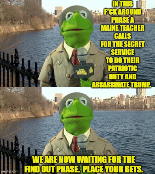 If she's very lucky she will end up in a psych ward. | IN THIS F*CK AROUND PHASE A MAINE TEACHER CALLS FOR THE SECRET SERVICE TO DO THEIR PATRIOTIC DUTY AND ASSASSINATE TRUMP. WE ARE NOW WAITING FOR THE FIND OUT PHASE.  PLACE YOUR BETS. | image tagged in kermit news report | made w/ Imgflip meme maker