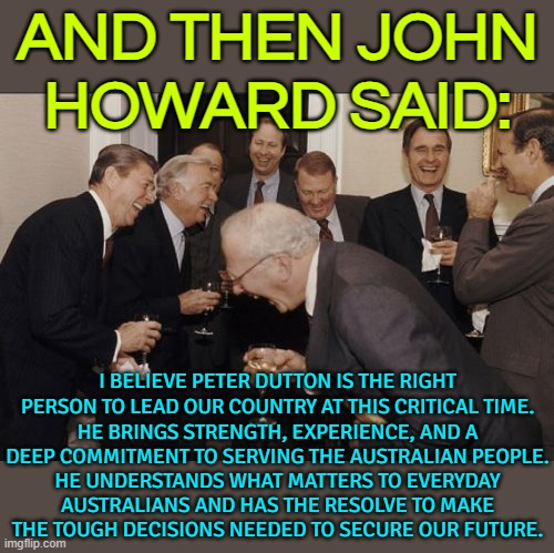 And Then John Howard Said: I Believe Peter Dutton Is The Right Person To Lead Our Country At This Critical Time | AND THEN JOHN
HOWARD SAID:; I BELIEVE PETER DUTTON IS THE RIGHT PERSON TO LEAD OUR COUNTRY AT THIS CRITICAL TIME. HE BRINGS STRENGTH, EXPERIENCE, AND A DEEP COMMITMENT TO SERVING THE AUSTRALIAN PEOPLE. HE UNDERSTANDS WHAT MATTERS TO EVERYDAY AUSTRALIANS AND HAS THE RESOLVE TO MAKE THE TOUGH DECISIONS NEEDED TO SECURE OUR FUTURE. | image tagged in memes,laughing men in suits,meanwhile in australia,australia,democratic socialism,liberal vs conservative | made w/ Imgflip meme maker