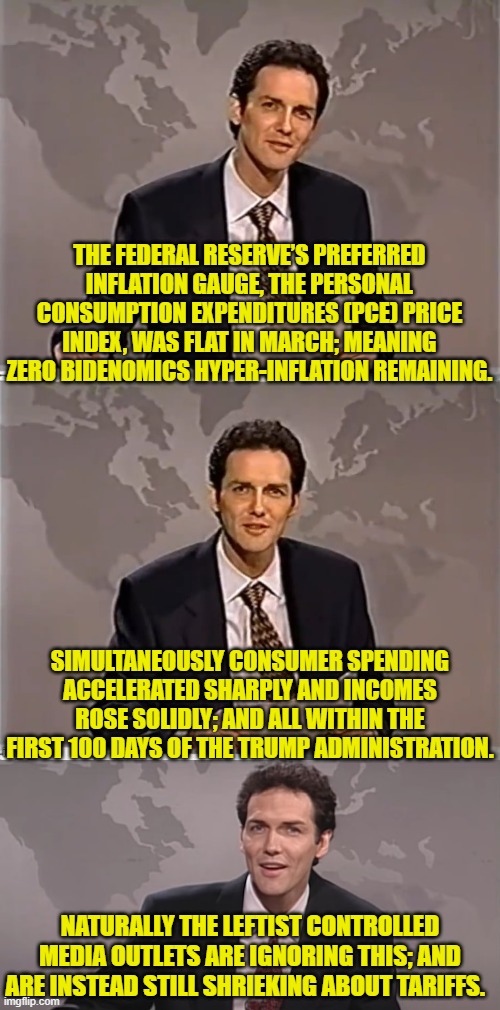 Gosh . . . it's almost as if media outlets WANT the economy to go belly-up. | THE FEDERAL RESERVE’S PREFERRED INFLATION GAUGE, THE PERSONAL CONSUMPTION EXPENDITURES (PCE) PRICE INDEX, WAS FLAT IN MARCH; MEANING ZERO BIDENOMICS HYPER-INFLATION REMAINING. SIMULTANEOUSLY CONSUMER SPENDING ACCELERATED SHARPLY AND INCOMES ROSE SOLIDLY; AND ALL WITHIN THE FIRST 100 DAYS OF THE TRUMP ADMINISTRATION. NATURALLY THE LEFTIST CONTROLLED MEDIA OUTLETS ARE IGNORING THIS; AND ARE INSTEAD STILL SHRIEKING ABOUT TARIFFS. | image tagged in weekend update with norm | made w/ Imgflip meme maker