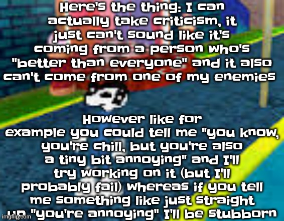 It's like cats, you try to pour water on it to clean it, it won't like it, but if you give it a treat, it could accept the water | Here's the thing: I can actually take criticism, it just can't sound like it's coming from a person who's "better than everyone" and it also can't come from one of my enemies; However like for example you could tell me "you know, you're chill, but you're also a tiny bit annoying" and I'll try working on it (but I'll probably fail) whereas if you tell me something like just straight up "you're annoying" I'll be stubborn | image tagged in erm what the sigma | made w/ Imgflip meme maker