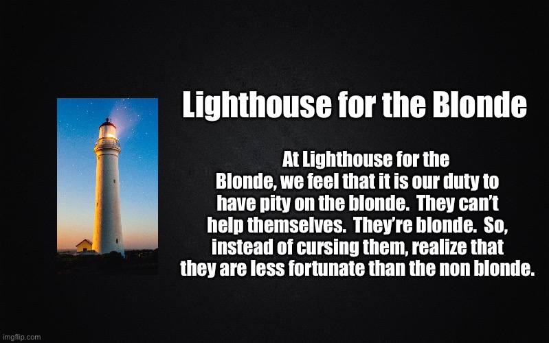 Solid Black Background | Lighthouse for the Blonde; At Lighthouse for the Blonde, we feel that it is our duty to have pity on the blonde.  They can’t help themselves.  They’re blonde.  So, instead of cursing them, realize that they are less fortunate than the non blonde. | image tagged in solid black background | made w/ Imgflip meme maker