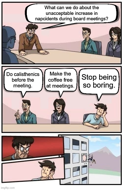 What can we do about the
unacceptable increase in
napcidents during board meetings? Do calisthenics
before the
meeting. Make the coffee free | image tagged in boardroom readable meeting suggestion | made w/ Imgflip meme maker