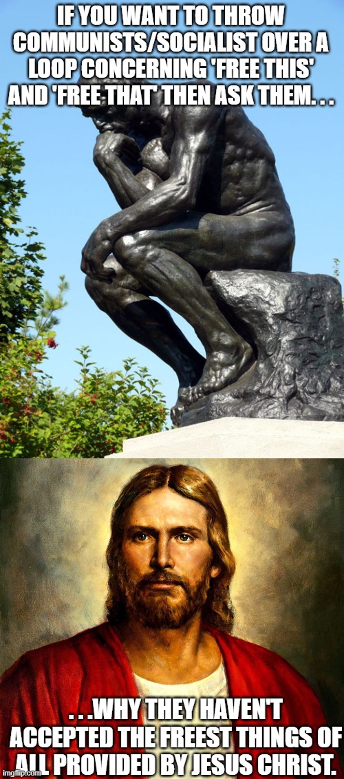 Try not to be sarcastic about it. The idea is to get them thinking about Jesus Christ like we did before accepting Him. | IF YOU WANT TO THROW COMMUNISTS/SOCIALIST OVER A LOOP CONCERNING 'FREE THIS' AND 'FREE THAT' THEN ASK THEM. . . . . .WHY THEY HAVEN'T ACCEPTED THE FREEST THINGS OF ALL PROVIDED BY JESUS CHRIST. | image tagged in the thinker,jesus christ,communism,socialism,christianity,meme | made w/ Imgflip meme maker
