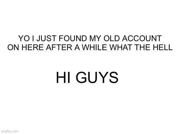 gonna check what i posted next? | YO I JUST FOUND MY OLD ACCOUNT ON HERE AFTER A WHILE WHAT THE HELL; HI GUYS | image tagged in blank white template | made w/ Imgflip meme maker