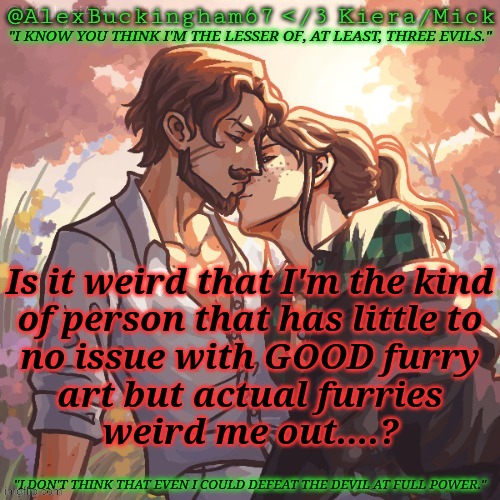 Posting This When It's Dead So I Don't Get Called A Simp | Is it weird that I'm the kind
of person that has little to
no issue with GOOD furry
art but actual furries
weird me out....? | image tagged in alexbuckingham67 forbidden,furries,art,thoughts,random,bored | made w/ Imgflip meme maker