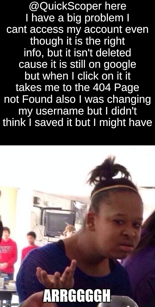 Black Girl Wat | @QuickScoper here I have a big problem I cant access my account even though it is the right info, but it isn't deleted cause it is still on google but when I click on it it takes me to the 404 Page not Found also I was changing my username but I didn't think I saved it but I might have; ARRGGGGH | image tagged in memes,black girl wat | made w/ Imgflip meme maker