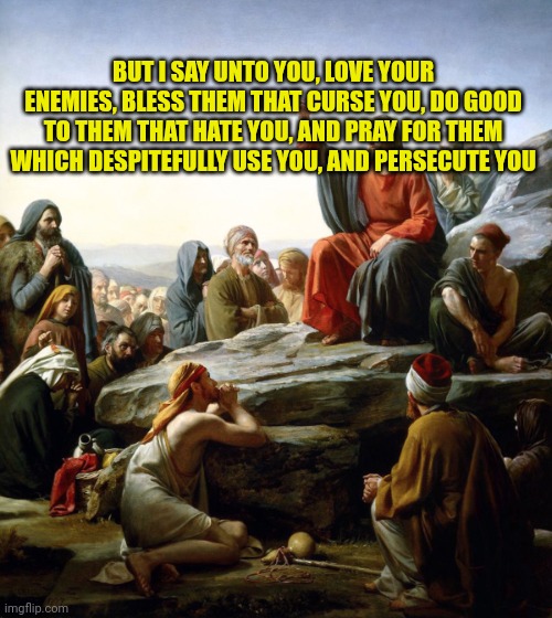 Jesus sermon on the mount | BUT I SAY UNTO YOU, LOVE YOUR ENEMIES, BLESS THEM THAT CURSE YOU, DO GOOD TO THEM THAT HATE YOU, AND PRAY FOR THEM WHICH DESPITEFULLY USE YOU, AND PERSECUTE YOU | image tagged in jesus sermon on the mount | made w/ Imgflip meme maker