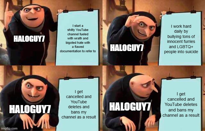 Gru's Plan | I start a shitty YouTube channel fueled with wrath and bigoted hate with a flawed documentation to refer to; I work hard daily by bullying tons of innocent furries and LGBTQ+ people into suicide; HALOGUY7; HALOGUY7; I get cancelled and YouTube deletes and bans my channel as a result; I get cancelled and YouTube deletes and bans my channel as a result; HALOGUY7; HALOGUY7 | image tagged in memes,gru's plan | made w/ Imgflip meme maker
