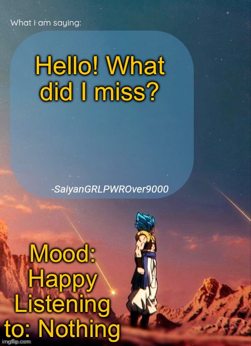 I just got up and I’m here to check in. Any drama happening? | Hello! What did I miss? Mood: Happy
Listening to: Nothing | image tagged in sayiangrlpwrover9000's new announcement page | made w/ Imgflip meme maker