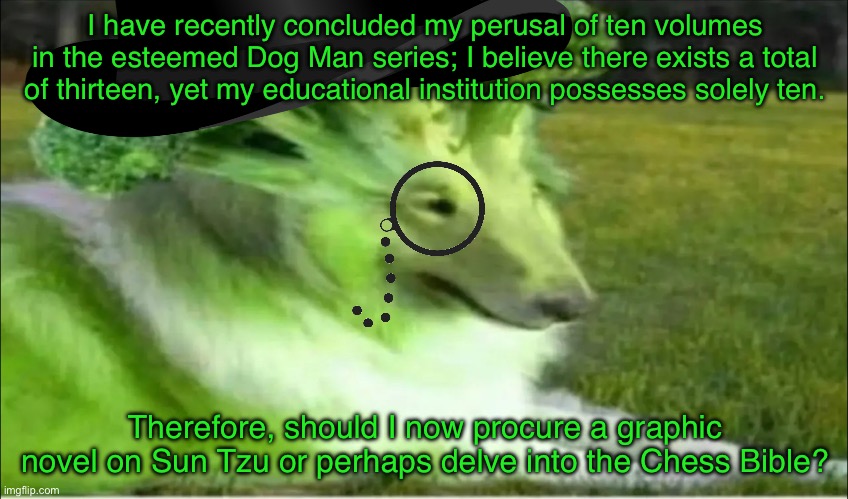 Broco dogo | I have recently concluded my perusal of ten volumes in the esteemed Dog Man series; I believe there exists a total of thirteen, yet my educational institution possesses solely ten. Therefore, should I now procure a graphic novel on Sun Tzu or perhaps delve into the Chess Bible? | image tagged in broco dogo | made w/ Imgflip meme maker