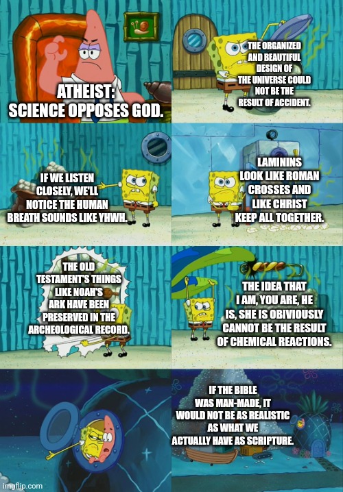 Science does not point out God as unreal. QUITE THE OPPISITE!!! | THE ORGANIZED AND BEAUTIFUL DESIGN OF THE UNIVERSE COULD NOT BE THE RESULT OF ACCIDENT. ATHEIST: SCIENCE OPPOSES GOD. LAMININS LOOK LIKE ROMAN CROSSES AND LIKE CHRIST KEEP ALL TOGETHER. IF WE LISTEN CLOSELY, WE'LL NOTICE THE HUMAN BREATH SOUNDS LIKE YHWH. THE OLD TESTAMENT'S THINGS LIKE NOAH'S ARK HAVE BEEN PRESERVED IN THE ARCHEOLOGICAL RECORD. THE IDEA THAT I AM, YOU ARE, HE IS, SHE IS OBIVIOUSLY CANNOT BE THE RESULT OF CHEMICAL REACTIONS. IF THE BIBLE WAS MAN-MADE, IT WOULD NOT BE AS REALISTIC AS WHAT WE ACTUALLY HAVE AS SCRIPTURE. | image tagged in god,memes,scripture,science | made w/ Imgflip meme maker
