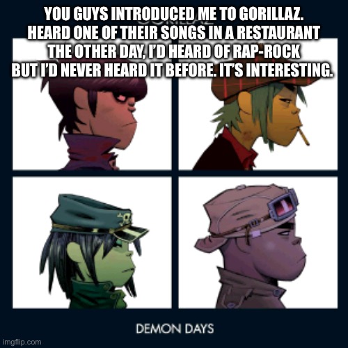 It was interesting | YOU GUYS INTRODUCED ME TO GORILLAZ. HEARD ONE OF THEIR SONGS IN A RESTAURANT THE OTHER DAY, I’D HEARD OF RAP-ROCK BUT I’D NEVER HEARD IT BEFORE. IT’S INTERESTING. | image tagged in demon days,gorillaz | made w/ Imgflip meme maker