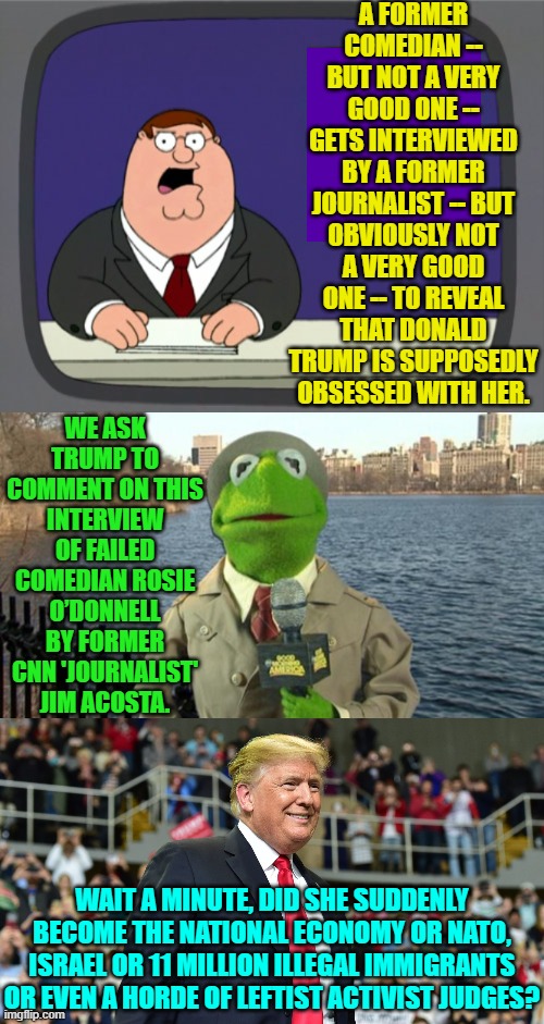 Proof that no one is more narcissistic than the average leftist 'celebrity'. | A FORMER COMEDIAN -- BUT NOT A VERY GOOD ONE -- GETS INTERVIEWED BY A FORMER JOURNALIST -- BUT OBVIOUSLY NOT A VERY GOOD ONE -- TO REVEAL THAT DONALD TRUMP IS SUPPOSEDLY OBSESSED WITH HER. WE ASK TRUMP TO COMMENT ON THIS INTERVIEW OF FAILED COMEDIAN ROSIE O’DONNELL BY FORMER CNN 'JOURNALIST' JIM ACOSTA. WAIT A MINUTE, DID SHE SUDDENLY BECOME THE NATIONAL ECONOMY OR NATO, ISRAEL OR 11 MILLION ILLEGAL IMMIGRANTS OR EVEN A HORDE OF LEFTIST ACTIVIST JUDGES? | image tagged in peter griffin news | made w/ Imgflip meme maker
