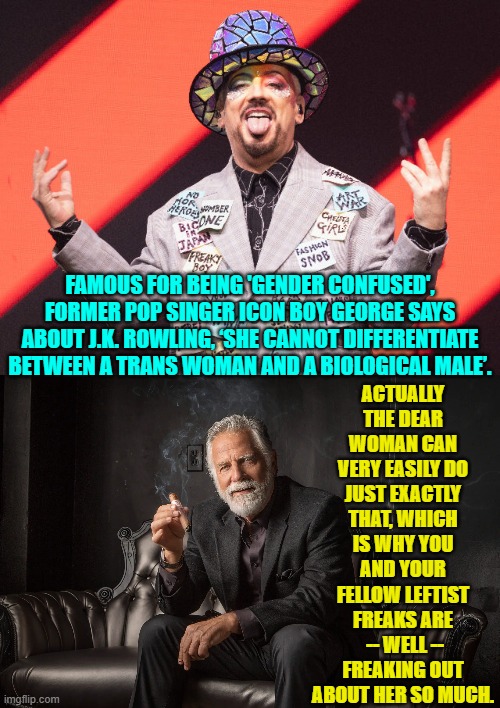 Are these people even for real? | ACTUALLY THE DEAR WOMAN CAN VERY EASILY DO JUST EXACTLY THAT, WHICH IS WHY YOU AND YOUR FELLOW LEFTIST FREAKS ARE  -- WELL -- FREAKING OUT ABOUT HER SO MUCH. FAMOUS FOR BEING 'GENDER CONFUSED', FORMER POP SINGER ICON BOY GEORGE SAYS ABOUT J.K. ROWLING, ‘SHE CANNOT DIFFERENTIATE BETWEEN A TRANS WOMAN AND A BIOLOGICAL MALE’. | image tagged in yep | made w/ Imgflip meme maker