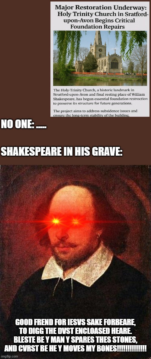 Shakespeares epitaph | NO ONE: ..... SHAKESPEARE IN HIS GRAVE:; GOOD FREND FOR IESVS SAKE FORBEARE,
TO DIGG THE DVST ENCLOASED HEARE.
BLESTE BE Y MAN Y SPARES THES STONES,
AND CVRST BE HE Y MOVES MY BONES!!!!!!!!!!!!!! | image tagged in shakespeare | made w/ Imgflip meme maker