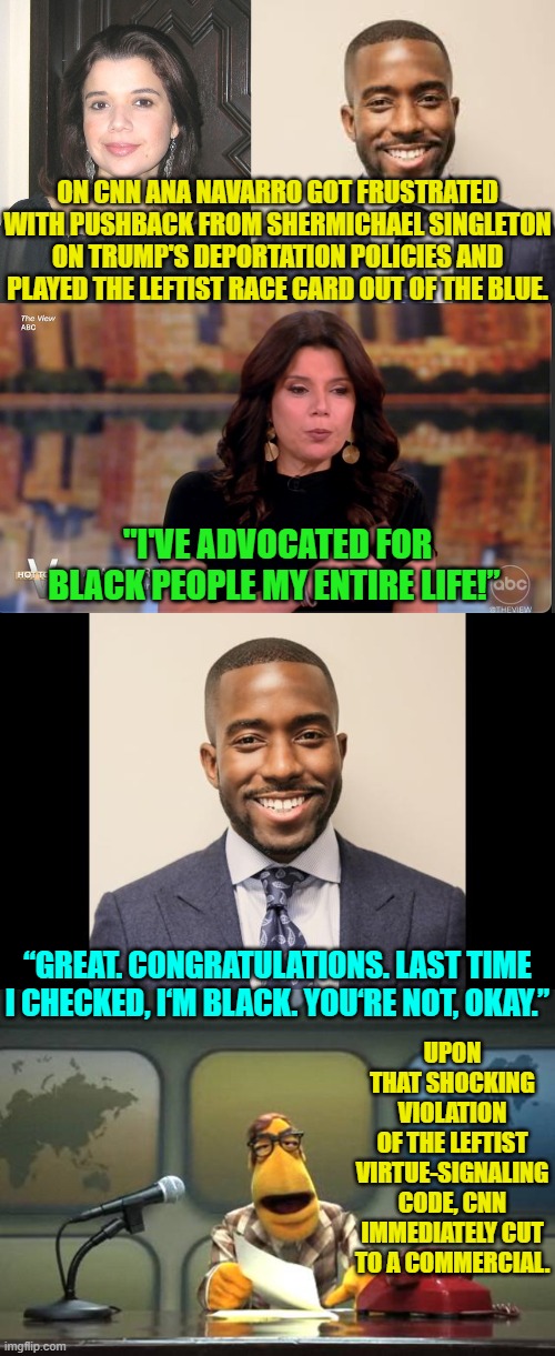 CNN leftist media wonks begin eating their own. | ON CNN ANA NAVARRO GOT FRUSTRATED WITH PUSHBACK FROM SHERMICHAEL SINGLETON ON TRUMP'S DEPORTATION POLICIES AND PLAYED THE LEFTIST RACE CARD OUT OF THE BLUE. "I'VE ADVOCATED FOR BLACK PEOPLE MY ENTIRE LIFE!”; “GREAT. CONGRATULATIONS. LAST TIME I CHECKED, I‘M BLACK. YOU‘RE NOT, OKAY.”; UPON THAT SHOCKING VIOLATION OF THE LEFTIST VIRTUE-SIGNALING CODE, CNN IMMEDIATELY CUT TO A COMMERCIAL. | image tagged in yep | made w/ Imgflip meme maker
