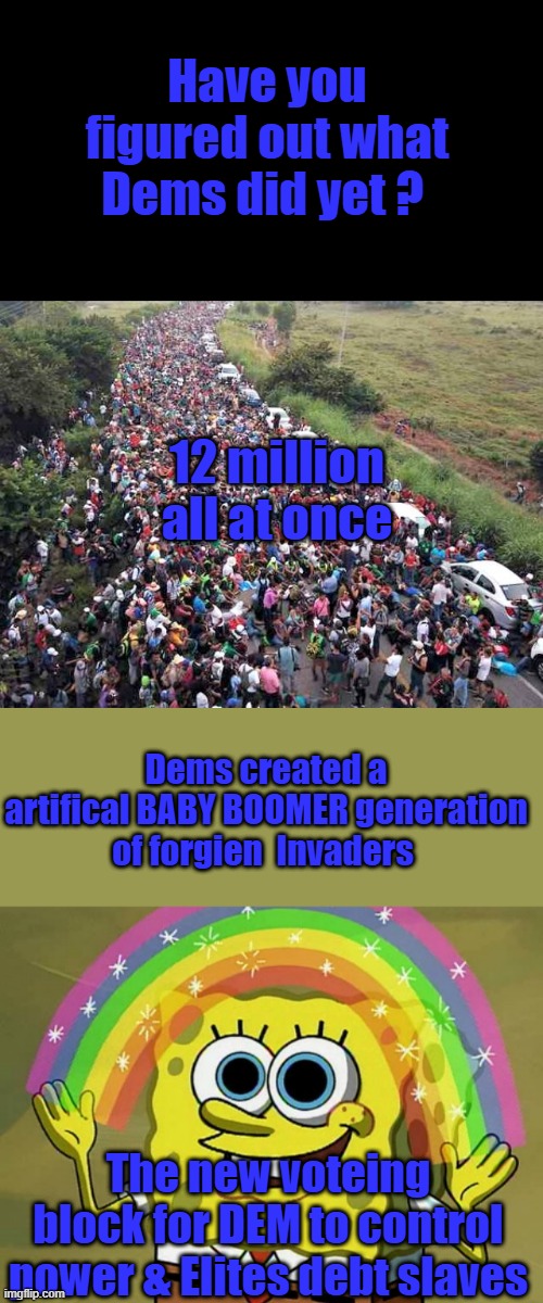 Trumps never going to deport 12 + million .. the reality is the best he'll be allowed to do is the criminals , MAYBE | Have you figured out what Dems did yet ? 12 million all at once; Dems created a artifical BABY BOOMER generation of forgien  Invaders; The new voteing block for DEM to control power & Elites debt slaves | image tagged in memes,imagination spongebob | made w/ Imgflip meme maker
