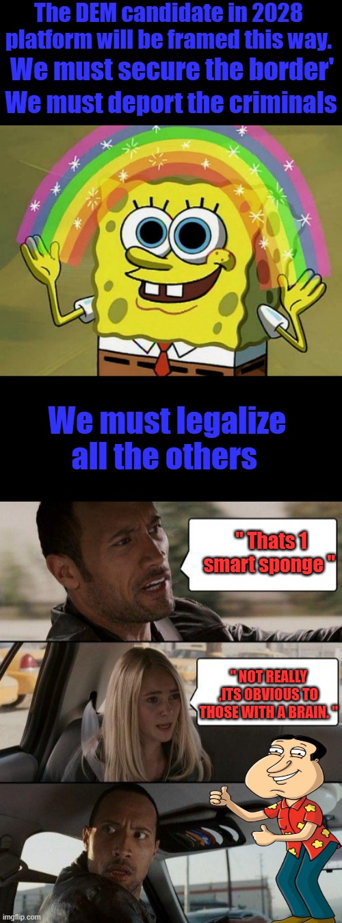 ASK AOC ,she will tell you. | The DEM candidate in 2028 platform will be framed this way. We must secure the border'; We must deport the criminals; We must legalize all the others; " Thats 1 smart sponge "; " NOT REALLY ,ITS OBVIOUS TO THOSE WITH A BRAIN. " | image tagged in memes,imagination spongebob,the rock driving | made w/ Imgflip meme maker