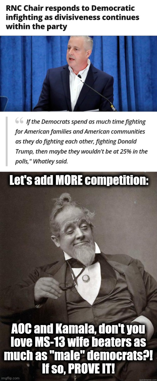 "female" democrats: you're not putting out enough love for wife beaters! | Let's add MORE competition:; AOC and Kamala, don't you
love MS-13 wife beaters as
much as "male" democrats?!
If so, PROVE IT! | image tagged in memes,democrats,wife beaters,competition,decisiveness,infighting | made w/ Imgflip meme maker