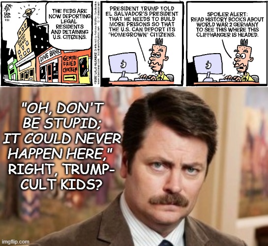 Before our very eyes... | "OH, DON'T BE STUPID; IT COULD NEVER HAPPEN HERE,"; RIGHT, TRUMP-
CULT KIDS? | image tagged in memes,ron swanson,you did this | made w/ Imgflip meme maker