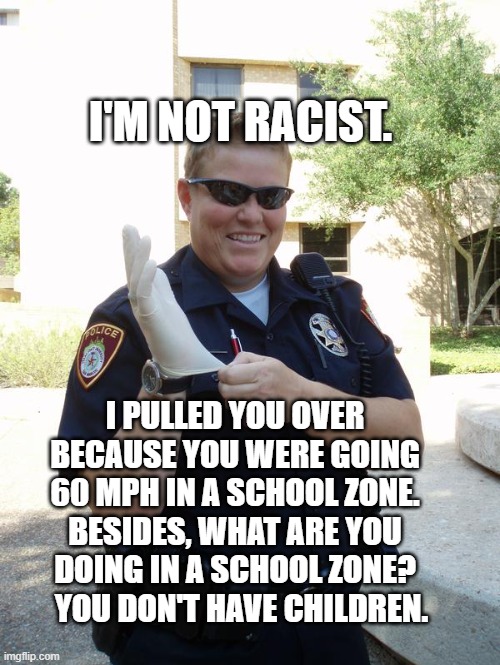 what are you doing | I'M NOT RACIST. I PULLED YOU OVER BECAUSE YOU WERE GOING 60 MPH IN A SCHOOL ZONE. BESIDES, WHAT ARE YOU DOING IN A SCHOOL ZONE?   YOU DON'T HAVE CHILDREN. | image tagged in cop with rubber glove,police | made w/ Imgflip meme maker