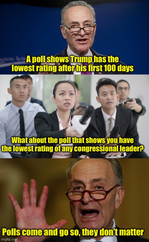 When Chuck Schumer negates his point with the first question | A poll shows Trump has the lowest rating after his first 100 days; What about the poll that shows you have the lowest rating of any congressional leader? Polls come and go so, they don’t matter | image tagged in chuck schumer,reporter wants answers,hypocrite | made w/ Imgflip meme maker