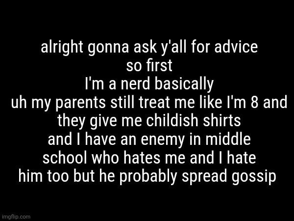 my enemy has their cards and traps ready basically while I'm going in blind | alright gonna ask y'all for advice
so first
I'm a nerd basically
uh my parents still treat me like I'm 8 and they give me childish shirts
and I have an enemy in middle school who hates me and I hate him too but he probably spread gossip | made w/ Imgflip meme maker