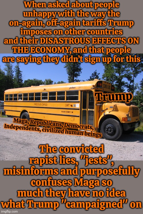 Oh Look.  Trump's Thrown Maga Under The Bus Just. Like. Everyone. Told. Them. He. Would. | When asked about people unhappy with the way the on-again, off-again tariffs Trump imposes on other countries and their DISASTROUS EFFECTS ON THE ECONOMY, and that people are saying they didn’t sign up for this; Trump; The convicted rapist lies, "jests", misinforms and purposefully confuses Maga so much they have no idea what Trump "campaigned" on; Maga, Republicans, Democrats, Independents, civilized human beings | image tagged in school bus,donald trump is a convicted rapist,lock him up,trump is a convicted felon,memes,maga | made w/ Imgflip meme maker