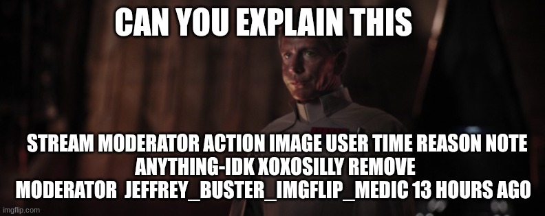 CAN YOU EXPLAIN THIS STREAM	MODERATOR	ACTION	IMAGE	USER	TIME	REASON	NOTE
ANYTHING-IDK	XOXOSILLY	REMOVE MODERATOR		JEFFREY_BUSTER_IMGFLIP_MED | image tagged in director krennic | made w/ Imgflip meme maker